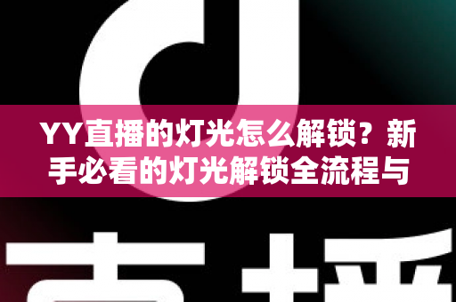YY直播的灯光怎么解锁？新手必看的灯光解锁全流程与实用技巧大公开