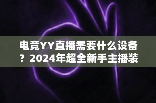 电竞YY直播需要什么设备？2024年超全新手主播装备配置指南与选购攻略