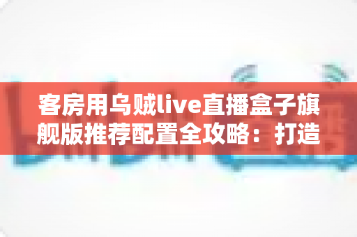 客房用乌贼live直播盒子旗舰版推荐配置全攻略：打造流畅高清的客房直播娱乐体验