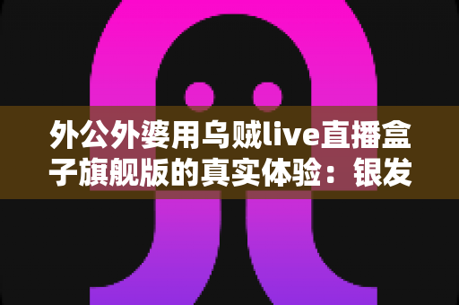 外公外婆用乌贼live直播盒子旗舰版的真实体验:银发族直播神器深度测评,适老化设计让长辈轻松开播 外公外婆用乌贼live直播盒子旗舰版的真实体验:银发族直播神器深度测评,适老化设计让长辈轻松开播