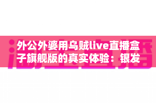 外公外婆用乌贼live直播盒子旗舰版的真实体验:银发族直播神器深度测评,适老化设计让长辈轻松开播 外公外婆用乌贼live直播盒子旗舰版的真实体验:银发族直播神器深度测评,适老化设计让长辈轻松开播