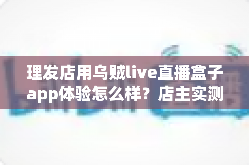理发店用乌贼live直播盒子app体验怎么样？店主实测体验与经营价值全面解析