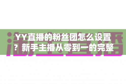 YY直播的粉丝团怎么设置?新手主播从零到一的完整运营攻略 YY直播的粉丝团怎么设置?新手主播从零到一的完整运营攻略