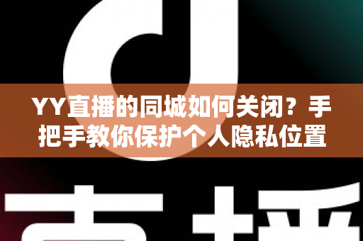 YY直播的同城如何关闭？手把手教你保护个人隐私位置信息的完整教程