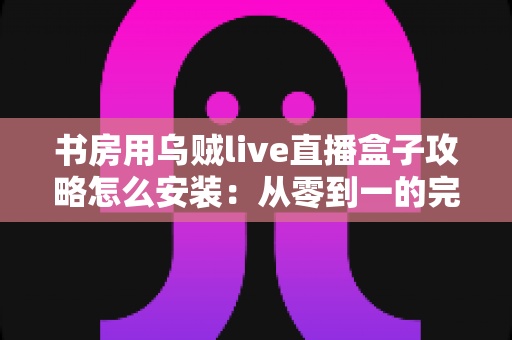 书房用乌贼live直播盒子攻略怎么安装：从零到一的完整安装与使用全指南