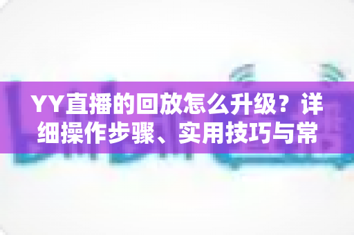 YY直播的回放怎么升级？详细操作步骤、实用技巧与常见问题全解析