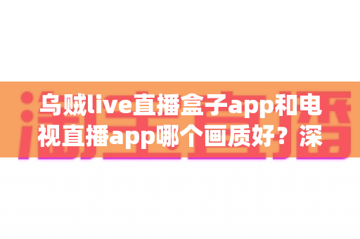 乌贼live直播盒子app和电视直播app哪个画质好？深度对比解析与选购全指南