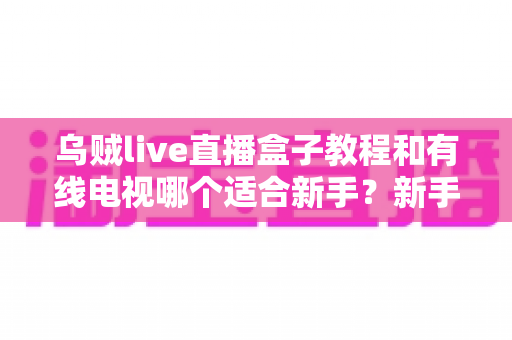 乌贼live直播盒子教程和有线电视哪个适合新手?新手必看的选择指南 乌贼live直播盒子教程和有线电视哪个适合新手?新手必看的选择指南