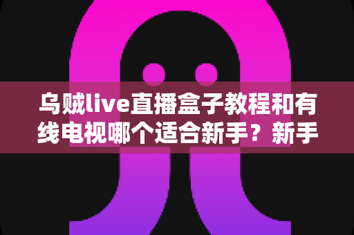 乌贼live直播盒子教程和有线电视哪个适合新手？新手必看的选择指南