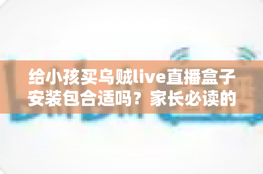 给小孩买乌贼live直播盒子安装包合适吗？家长必读的安全选购与替代方案指南