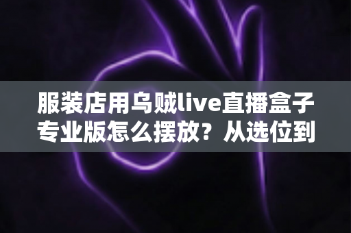 服装店用乌贼live直播盒子专业版怎么摆放？从选位到布景的完整实战指南