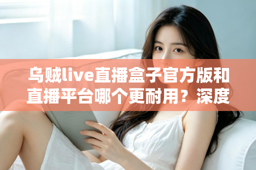 乌贼live直播盒子官方版和直播平台哪个更耐用?深度对比解析助你选出更稳定持久的长效观看方案 乌贼live直播盒子官方版和直播平台哪个更耐用?深度对比解析助你选出更稳定持久的长效观看方案