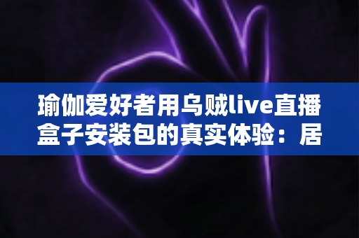 瑜伽爱好者用乌贼live直播盒子安装包的真实体验：居家跟练全攻略与深度测评