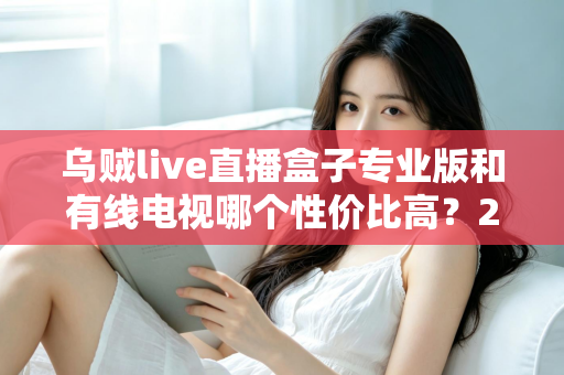 乌贼live直播盒子专业版和有线电视哪个性价比高?2025家庭观影省钱选购全指南 乌贼live直播盒子专业版和有线电视哪个性价比高?2025家庭观影省钱选购全指南