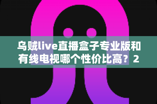 乌贼live直播盒子专业版和有线电视哪个性价比高?2025家庭观影省钱选购全指南 乌贼live直播盒子专业版和有线电视哪个性价比高?2025家庭观影省钱选购全指南