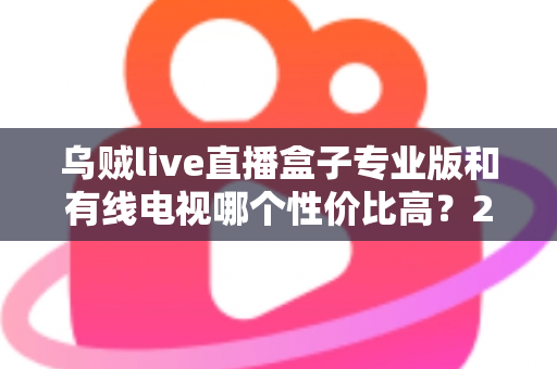 乌贼live直播盒子专业版和有线电视哪个性价比高?2025家庭观影省钱选购全指南 乌贼live直播盒子专业版和有线电视哪个性价比高?2025家庭观影省钱选购全指南