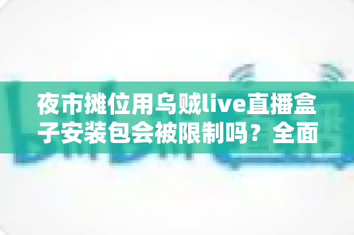 夜市摊位用乌贼live直播盒子安装包会被限制吗?全面解析使用限制、合规要点与避坑指南 夜市摊位用乌贼live直播盒子安装包会被限制吗?全面解析使用限制、合规要点与避坑指南
