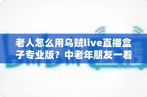 老人怎么用乌贼live直播盒子专业版？中老年朋友一看就会的零基础直播指南