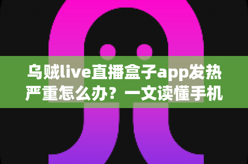 乌贼live直播盒子app发热严重怎么办？一文读懂手机发烫原因与高效降温实用技巧
