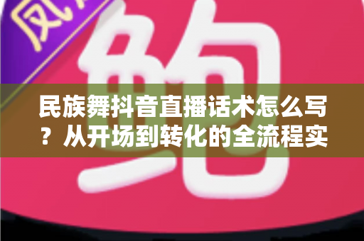 民族舞抖音直播话术怎么写?从开场到转化的全流程实用指南 民族舞抖音直播话术怎么写?从开场到转化的全流程实用指南
