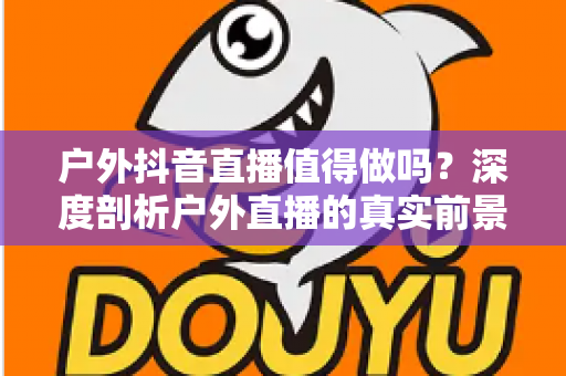 户外抖音直播值得做吗?深度剖析户外直播的真实前景、隐藏门槛与破局思路 户外抖音直播值得做吗?深度剖析户外直播的真实前景、隐藏门槛与破局思路