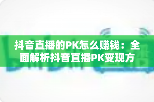 抖音直播的PK怎么赚钱：全面解析抖音直播PK变现方法与实用技巧