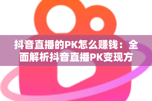 抖音直播的PK怎么赚钱：全面解析抖音直播PK变现方法与实用技巧