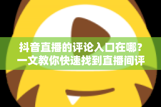 抖音直播的评论入口在哪?一文教你快速找到直播间评论区并轻松互动 抖音直播的评论入口在哪?一文教你快速找到直播间评论区并轻松互动