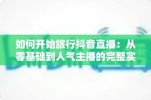 如何开始旅行抖音直播：从零基础到人气主播的完整实战指南