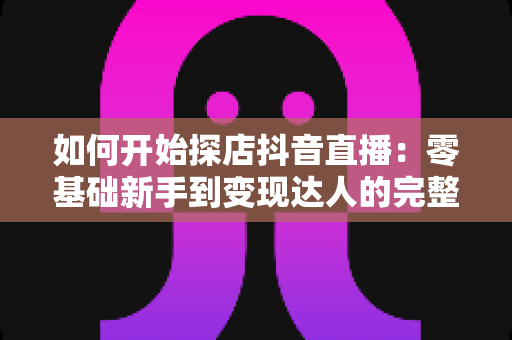如何开始探店抖音直播:零基础新手到变现达人的完整实战指南 如何开始探店抖音直播:零基础新手到变现达人的完整实战指南