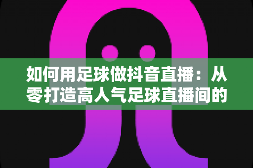 如何用足球做抖音直播:从零打造高人气足球直播间的完整运营指南 如何用足球做抖音直播:从零打造高人气足球直播间的完整运营指南