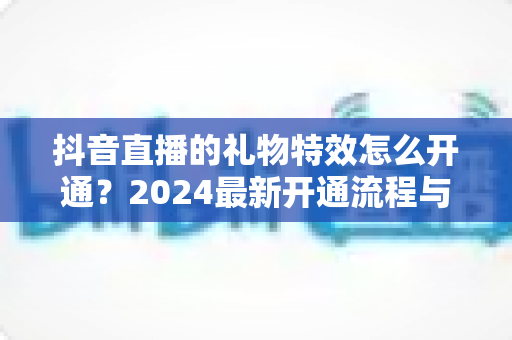 抖音直播的礼物特效怎么开通?2024最新开通流程与主播涨粉变现全攻略 抖音直播的礼物特效怎么开通?2024最新开通流程与主播涨粉变现全攻略