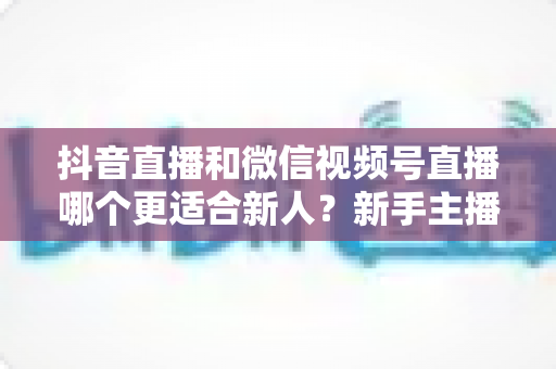 抖音直播和微信视频号直播哪个更适合新人?新手主播平台选择全解析 抖音直播和微信视频号直播哪个更适合新人?新手主播平台选择全解析