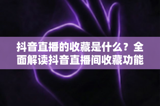 抖音直播的收藏是什么?全面解读抖音直播间收藏功能的作用与使用方法 抖音直播的收藏是什么?全面解读抖音直播间收藏功能的作用与使用方法