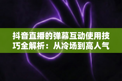 抖音直播的弹幕互动使用技巧全解析:从冷场到高人气直播间的实战指南 抖音直播的弹幕互动使用技巧全解析:从冷场到高人气直播间的实战指南