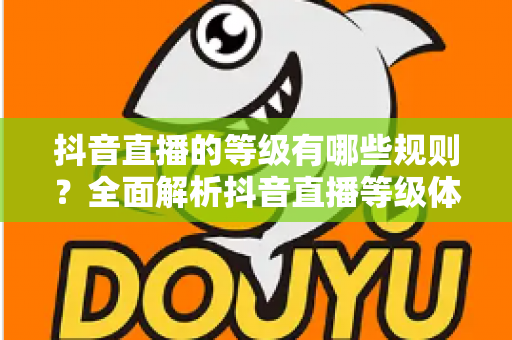 抖音直播的等级有哪些规则?全面解析抖音直播等级体系与快速升级攻略 抖音直播的等级有哪些规则?全面解析抖音直播等级体系与快速升级攻略