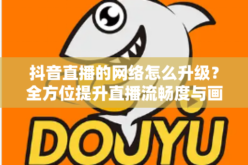 抖音直播的网络怎么升级?全方位提升直播流畅度与画质的实用攻略 抖音直播的网络怎么升级?全方位提升直播流畅度与画质的实用攻略