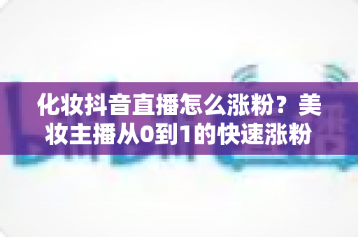 化妆抖音直播怎么涨粉?美妆主播从0到1的快速涨粉实战指南 化妆抖音直播怎么涨粉?美妆主播从0到1的快速涨粉实战指南