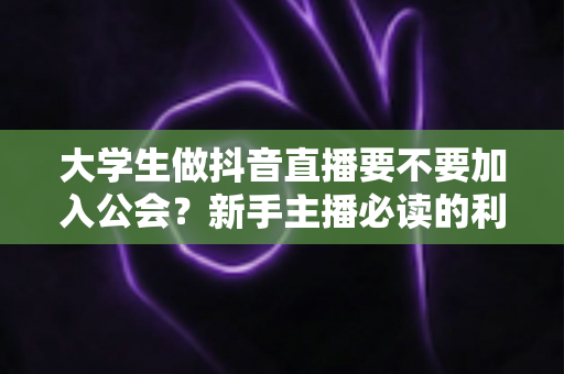 大学生做抖音直播要不要加入公会？新手主播必读的利弊分析与避坑指南