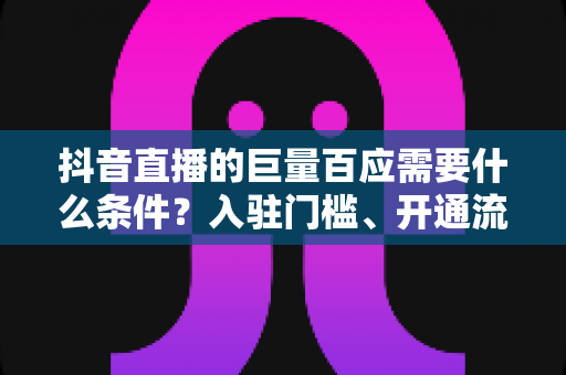 抖音直播的巨量百应需要什么条件?入驻门槛、开通流程与运营技巧全面解析 抖音直播的巨量百应需要什么条件?入驻门槛、开通流程与运营技巧全面解析