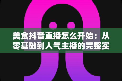 美食抖音直播怎么开始：从零基础到人气主播的完整实战指南