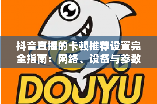 抖音直播的卡顿推荐设置完全指南:网络、设备与参数一站式优化方案,告别直播卡顿烦恼 抖音直播的卡顿推荐设置完全指南:网络、设备与参数一站式优化方案,告别直播卡顿烦恼