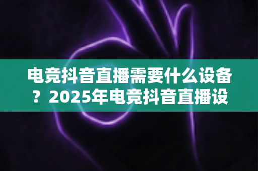 电竞抖音直播需要什么设备?2025年电竞抖音直播设备配置全攻略,新手小白也能轻松开播 电竞抖音直播需要什么设备?2025年电竞抖音直播设备配置全攻略,新手小白也能轻松开播