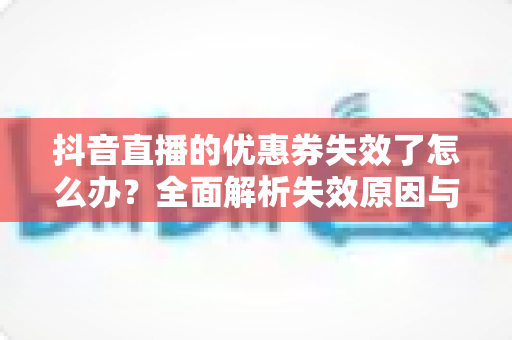 抖音直播的优惠券失效了怎么办?全面解析失效原因与高效解决方法指南 抖音直播的优惠券失效了怎么办?全面解析失效原因与高效解决方法指南