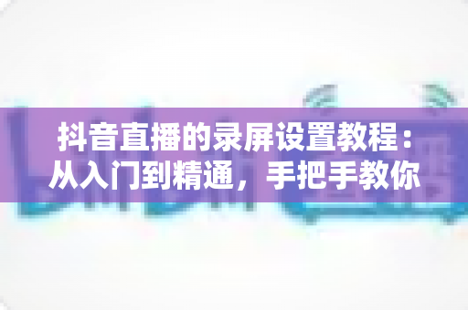 抖音直播的录屏设置教程:从入门到精通,手把手教你录制高清直播画面不留遗憾 抖音直播的录屏设置教程:从入门到精通,手把手教你录制高清直播画面不留遗憾