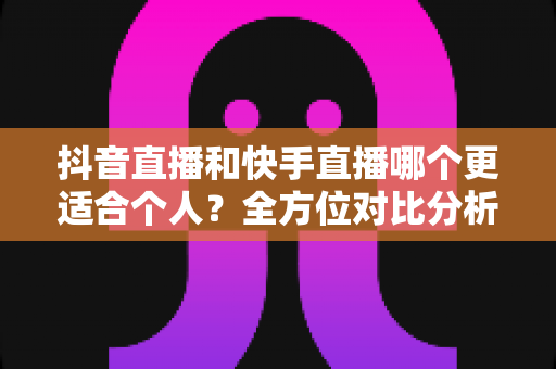 抖音直播和快手直播哪个更适合个人?全方位对比分析与新手选择指南 抖音直播和快手直播哪个更适合个人?全方位对比分析与新手选择指南
