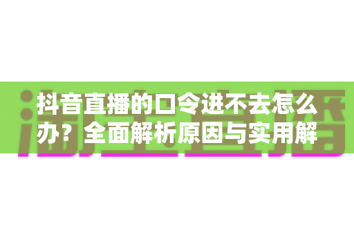 抖音直播的口令进不去怎么办？全面解析原因与实用解决方法指南
