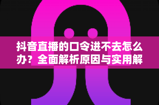 抖音直播的口令进不去怎么办？全面解析原因与实用解决方法指南