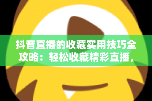 抖音直播的收藏实用技巧全攻略:轻松收藏精彩直播,精彩内容再也不错过 抖音直播的收藏实用技巧全攻略:轻松收藏精彩直播,精彩内容再也不错过