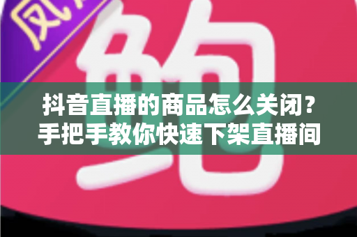 抖音直播的商品怎么关闭?手把手教你快速下架直播间商品的完整教程 抖音直播的商品怎么关闭?手把手教你快速下架直播间商品的完整教程